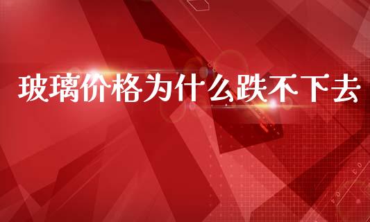 玻璃价格为什么跌不下去_https://wap.qdlswl.com_理财投资_第1张