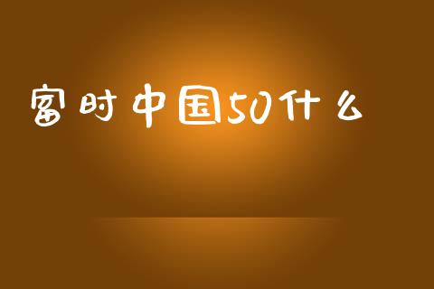 富时中国50什么_https://wap.qdlswl.com_证券新闻_第1张