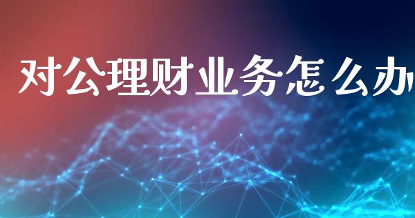 对公理财业务怎么办_https://wap.qdlswl.com_全球经济_第1张