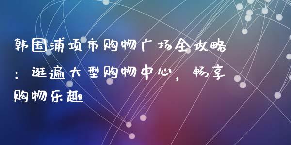 韩国浦项市购物广场全攻略：逛遍大型购物中心，畅享购物乐趣_https://wap.qdlswl.com_理财投资_第1张