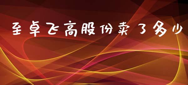 至卓飞高股份卖了多少_https://wap.qdlswl.com_财经资讯_第1张