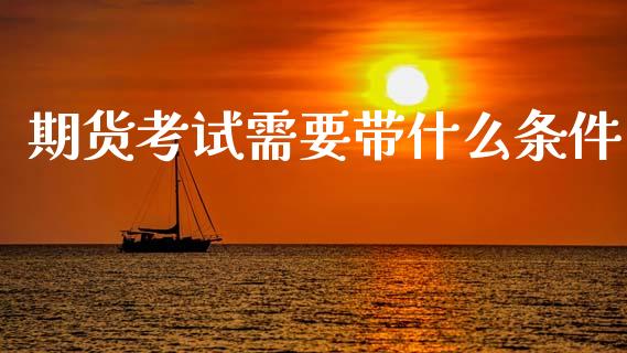 期货考试需要带什么条件_https://wap.qdlswl.com_证券新闻_第1张