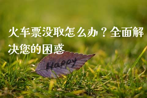 火车票没取怎么办？全面解决您的困惑_https://wap.qdlswl.com_理财投资_第1张
