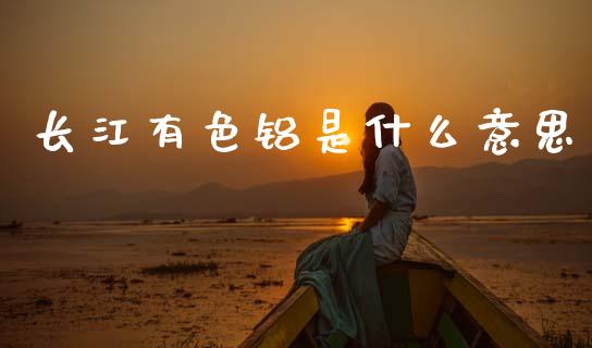 长江有色铝是什么意思_https://wap.qdlswl.com_全球经济_第1张