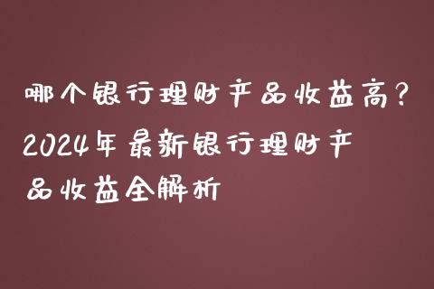 哪个银行理财产品收益高？2024年最新银行理财产品收益全解析_https://wap.qdlswl.com_全球经济_第1张