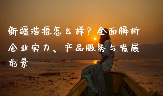 新疆浩源怎么样？全面解析企业实力、产品服务与发展前景_https://wap.qdlswl.com_财经资讯_第1张