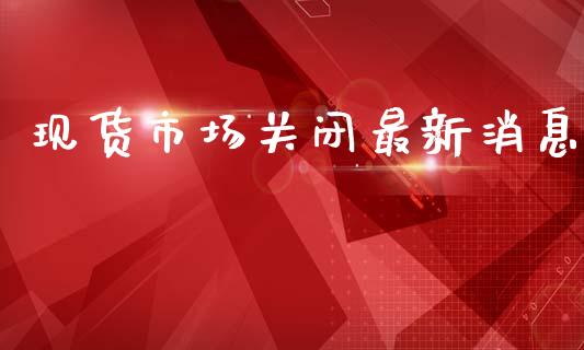 现货市场关闭最新消息_https://wap.qdlswl.com_理财投资_第1张