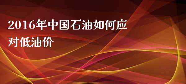 2016年中国石油如何应对低油价_https://wap.qdlswl.com_证券新闻_第1张