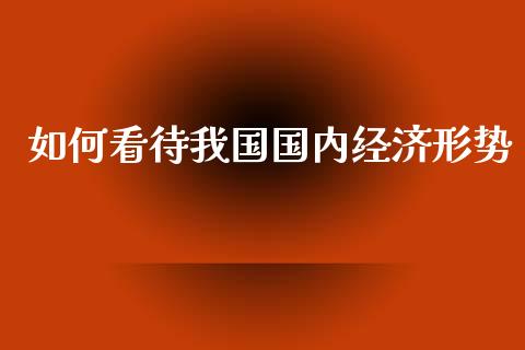 如何看待我国国内经济形势_https://wap.qdlswl.com_证券新闻_第1张