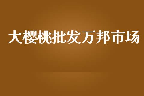 大樱桃批发万邦市场_https://wap.qdlswl.com_全球经济_第1张