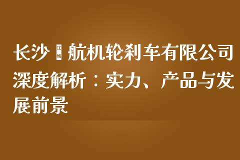 长沙鑫航机轮刹车有限公司深度解析：实力、产品与发展前景_https://wap.qdlswl.com_全球经济_第1张