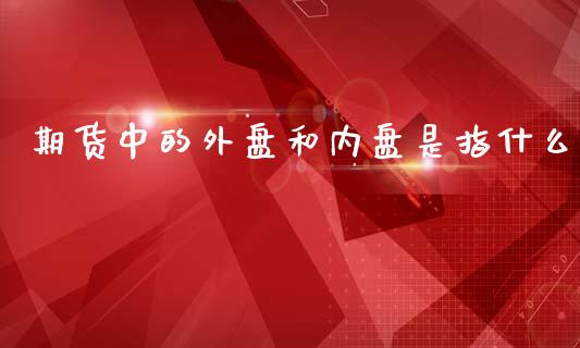 期货中的外盘和内盘是指什么_https://wap.qdlswl.com_证券新闻_第1张