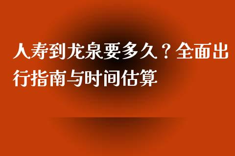 人寿到龙泉要多久？全面出行指南与时间估算_https://wap.qdlswl.com_财经资讯_第1张
