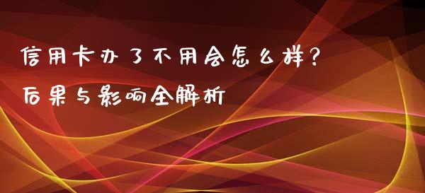 信用卡办了不用会怎么样？后果与影响全解析_https://wap.qdlswl.com_财经资讯_第1张