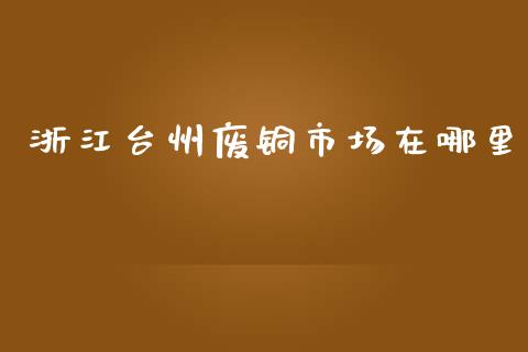 浙江台州废铜市场在哪里_https://wap.qdlswl.com_财经资讯_第1张