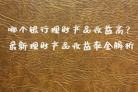 哪个银行理财产品收益高？最新理财产品收益率全解析_https://wap.qdlswl.com_全球经济_第1张