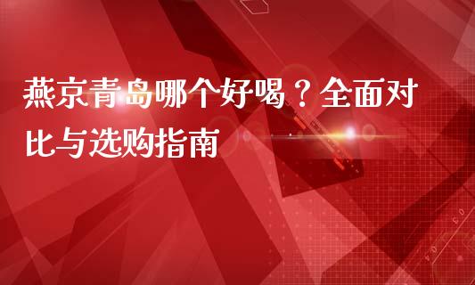 燕京青岛哪个好喝？全面对比与选购指南_https://wap.qdlswl.com_全球经济_第1张