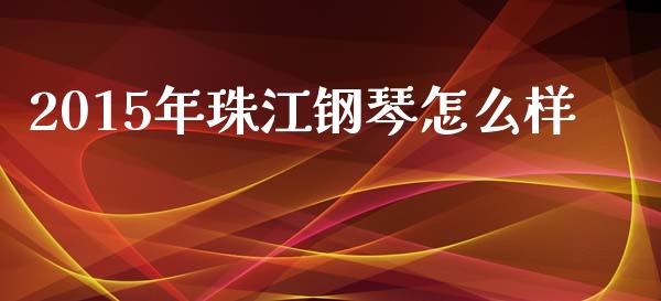 2015年珠江钢琴怎么样_https://wap.qdlswl.com_全球经济_第1张