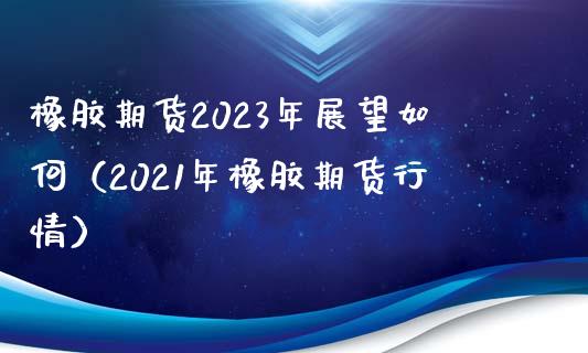 橡胶期货2023年展望如何（2021年橡胶期货行情）_https://wap.qdlswl.com_财经资讯_第1张