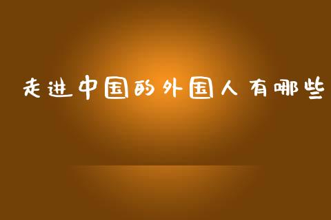 走进中国的外国人有哪些_https://wap.qdlswl.com_全球经济_第1张