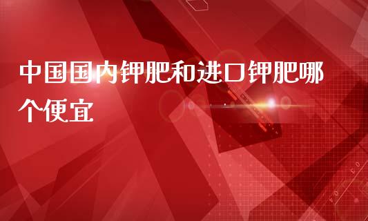 中国国内钾肥和进口钾肥哪个便宜_https://wap.qdlswl.com_证券新闻_第1张