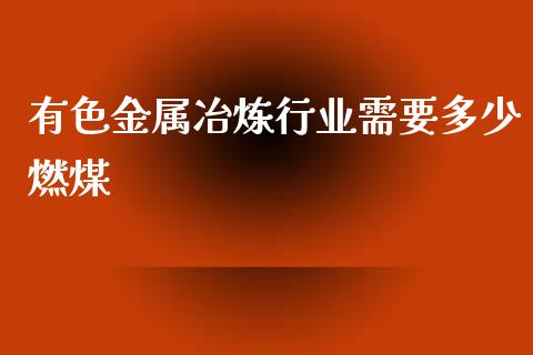 有色金属冶炼行业需要多少燃煤_https://wap.qdlswl.com_理财投资_第1张