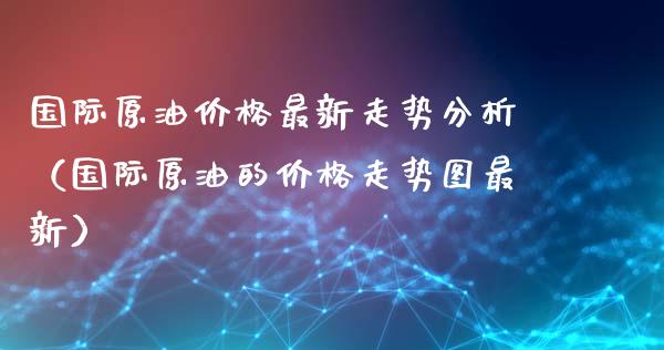 国际原油价格最新走势分析（国际原油的价格走势图最新）_https://wap.qdlswl.com_证券新闻_第1张