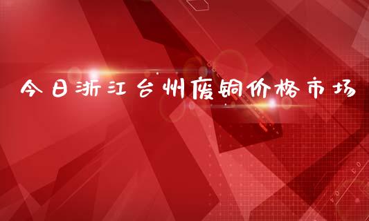 今日浙江台州废铜价格市场_https://wap.qdlswl.com_证券新闻_第1张