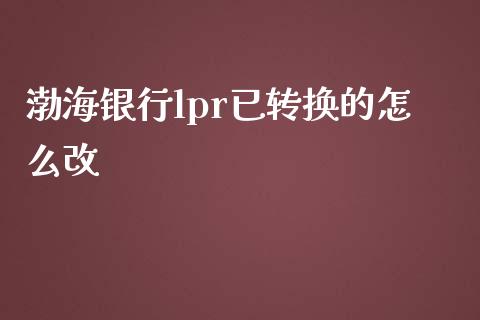 渤海银行lpr已转换的怎么改_https://wap.qdlswl.com_理财投资_第1张