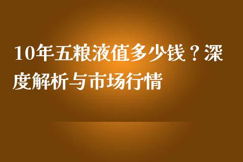 10年五粮液值多少钱？深度解析与市场行情_https://wap.qdlswl.com_证券新闻_第1张