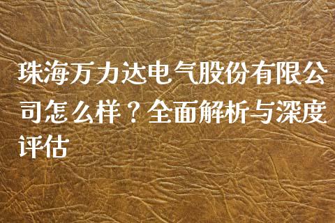 珠海万力达电气股份有限公司怎么样？全面解析与深度评估_https://wap.qdlswl.com_理财投资_第1张