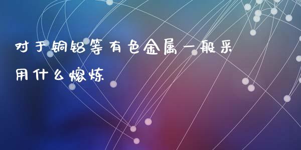 对于铜铝等有色金属一般采用什么熔炼_https://wap.qdlswl.com_财经资讯_第1张