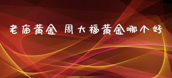 老庙黄金 周大福黄金哪个好_https://wap.qdlswl.com_证券新闻_第1张