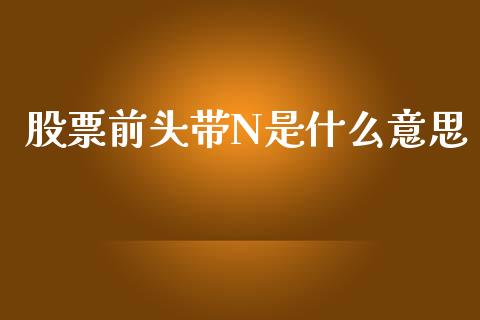 股票前头带N是什么意思_https://wap.qdlswl.com_全球经济_第1张