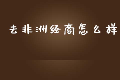 去非洲经商怎么样_https://wap.qdlswl.com_财经资讯_第1张