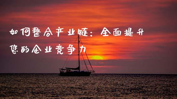 如何整合产业链：全面提升您的企业竞争力_https://wap.qdlswl.com_证券新闻_第1张
