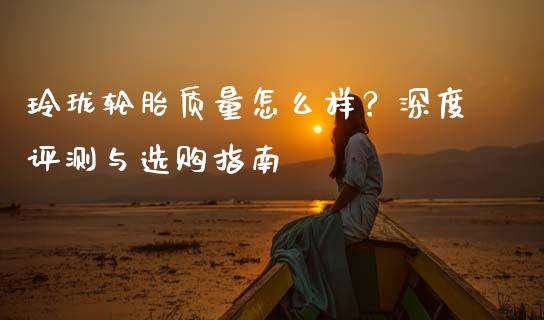 玲珑轮胎质量怎么样？深度评测与选购指南_https://wap.qdlswl.com_证券新闻_第1张