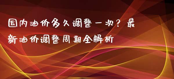 国内油价多久调整一次？最新油价调整周期全解析_https://wap.qdlswl.com_理财投资_第1张