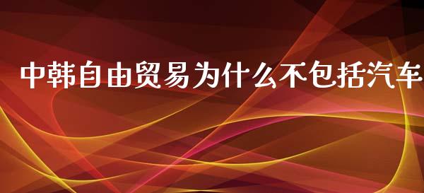 中韩自由贸易为什么不包括汽车_https://wap.qdlswl.com_全球经济_第1张