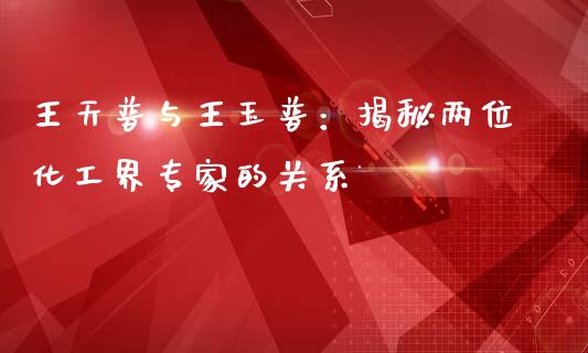 王天普与王玉普：揭秘两位化工界专家的关系_https://wap.qdlswl.com_证券新闻_第1张
