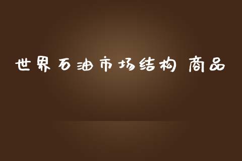 世界石油市场结构 商品_https://wap.qdlswl.com_证券新闻_第1张