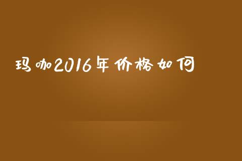 玛咖2016年价格如何_https://wap.qdlswl.com_全球经济_第1张