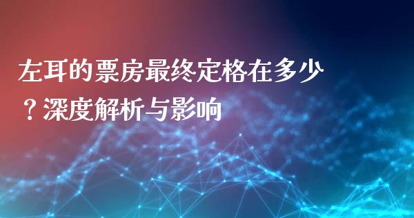 左耳的票房最终定格在多少？深度解析与影响_https://wap.qdlswl.com_证券新闻_第1张