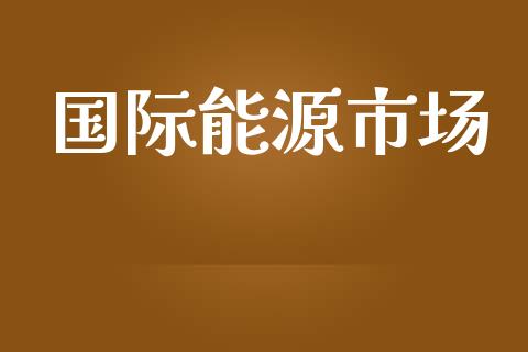 国际能源市场_https://wap.qdlswl.com_全球经济_第1张