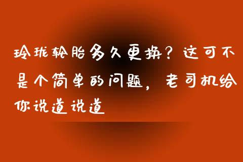 玲珑轮胎多久更换？这可不是个简单的问题，老司机给你说道说道_https://wap.qdlswl.com_证券新闻_第1张