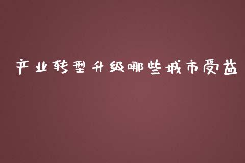 产业转型升级哪些城市受益_https://wap.qdlswl.com_全球经济_第1张