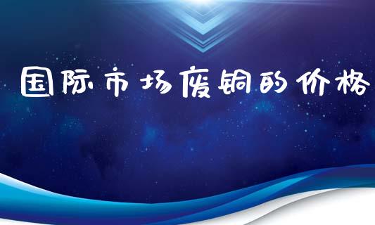 国际市场废铜的价格_https://wap.qdlswl.com_财经资讯_第1张