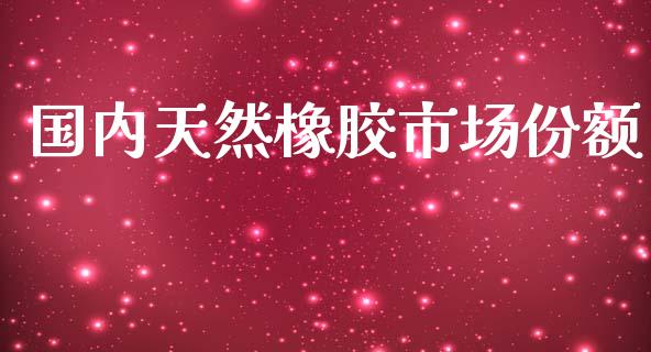 国内天然橡胶市场份额_https://wap.qdlswl.com_全球经济_第1张