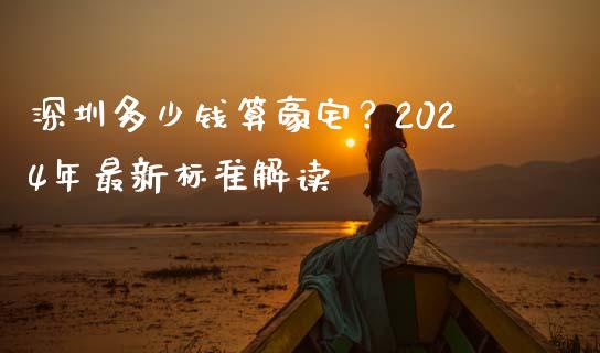 深圳多少钱算豪宅？2024年最新标准解读_https://wap.qdlswl.com_财经资讯_第1张