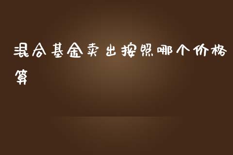 混合基金卖出按照哪个价格算_https://wap.qdlswl.com_证券新闻_第1张